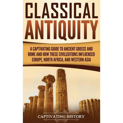 Classical Antiquity: A Captivating Guide to Ancient Greece and Rome and How These Civilizations Influenced Europe, North Africa, and Western Asia - Hardcover