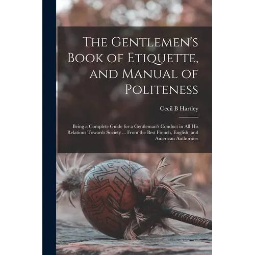 The Gentlemen's Book of Etiquette, and Manual of Politeness: Being a Complete Guide for a Gentleman's Conduct in All His Relations Towards Society ... - Paperback