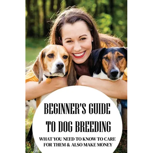 Beginner's Guide To Dog Breeding: What You Need To Know To Care For Them & Also Make Money: How To Be A Great Dog Breeder - Paperback