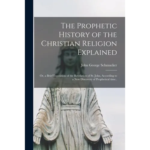 The Prophetic History of the Christian Religion Explained: or, a Brief Exposition of the Revelation of St. John, According to a New Discovery of Proph - Paperback