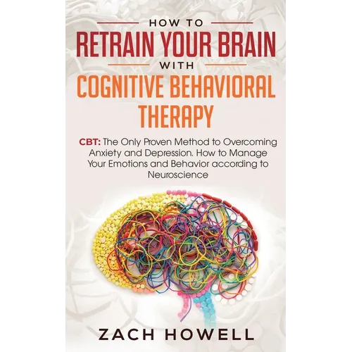 How to Retrain Your Brain with Cognitive Behavioral Therapy: CBT: The Only Proven Method to Overcoming Anxiety and Depression. How to Manage Your Emot - Paperback