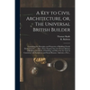 A Key to Civil Architecture, or, The Universal British Builder: Containing the Principles and Properties of Building Clearly Demonstrated ...: Also a - Paperback