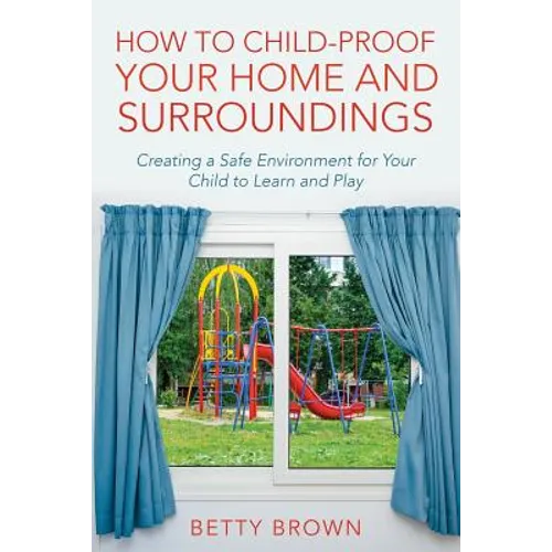 How To Child-Proof Your Home and Surroundings: Creating a Safe Environment for Your Child to Learn and Play - Paperback