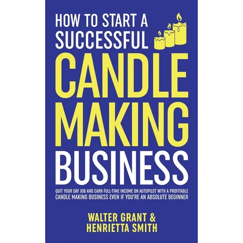 How to Start a Successful Candle-Making Business: Quit Your Day Job and Earn Full-Time Income on Autopilot With a Profitable Candle-Making Business-Ev - Hardcover