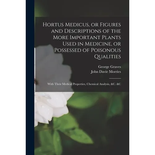 Hortus Medicus, or Figures and Descriptions of the More Important Plants Used in Medicine, or Possessed of Poisonous Qualities; With Their Medical Pro - Paperback