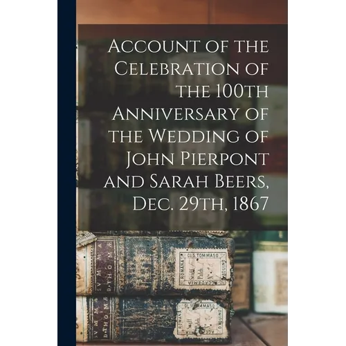 Account of the Celebration of the 100th Anniversary of the Wedding of John Pierpont and Sarah Beers, Dec. 29th, 1867 - Paperback
