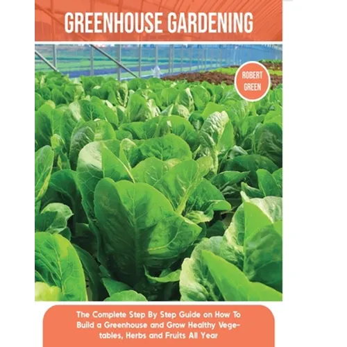 Greenhouse Gardening: The Complete Step By Step Guide on How To Build a Greenhouse and Grow Healthy Vegetables, Herbs and Fruits All Year - Paperback