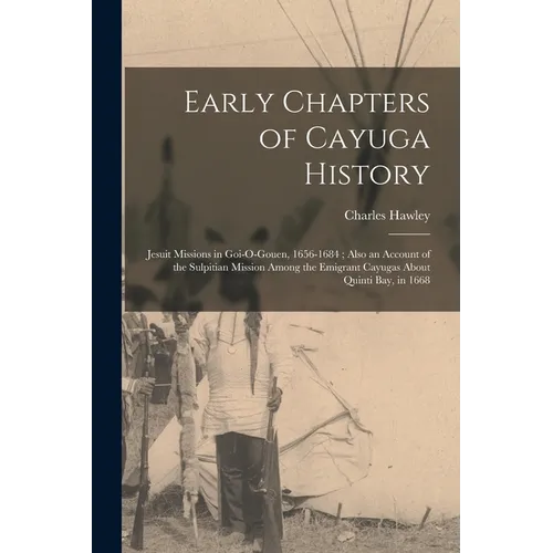 Early Chapters of Cayuga History: Jesuit Missions in Goi-O-Gouen, 1656-1684; Also an Account of the Sulpitian Mission Among the Emigrant Cayugas About - Paperback