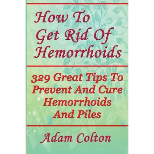 How To Get Rid Of Hemorrhoids: 329 Great Tips To Prevent And Cure Hemorrhoids And Piles - Paperback