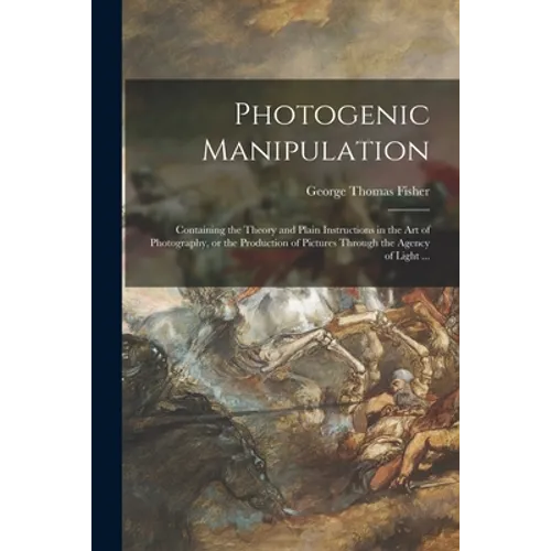 Photogenic Manipulation: Containing the Theory and Plain Instructions in the Art of Photography, or the Production of Pictures Through the Agen - Paperback