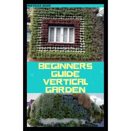 Beginners Guide Vertical Garden: Beginners guides on how to grow vegetables, herbs, different colourful flowers and eddible fruits with little availab - Paperback