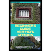 Beginners Guide Vertical Garden: Beginners guides on how to grow vegetables, herbs, different colourful flowers and eddible fruits with little availab - Paperback