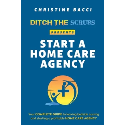 Ditch the Scrubs Presents Start a Homecare Agency: Your Complete Guide to Leaving Bedside Nursing and Starting a Profitable Home Care Agency - Paperback