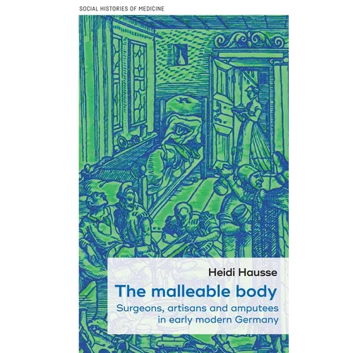 The Malleable Body: Surgeons, Artisans, and Amputees in Early Modern Germany - Hardcover