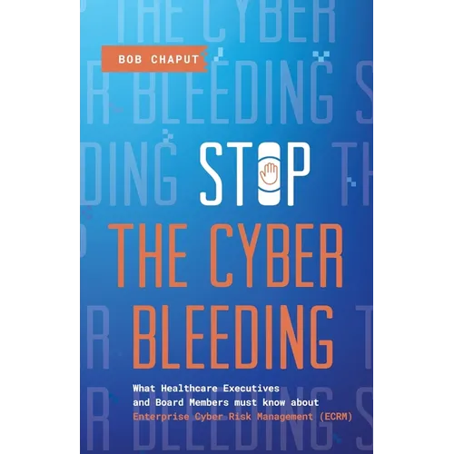 Stop The Cyber Bleeding: What Healthcare Executives and Board Members Must Know About Enterprise Cyber Risk Management (ECRM) How to Save Your Patient - Paperback