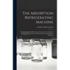 The Absorption Refrigerating Machine; a Complete, Practical Elementary Treatise on the Absorption System of Refrigeration, and its Broad General Princ - Hardcover
