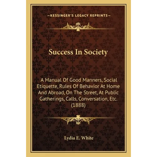 Success In Society: A Manual Of Good Manners, Social Etiquette, Rules Of Behavior At Home And Abroad, On The Street, At Public Gatherings, - Paperback
