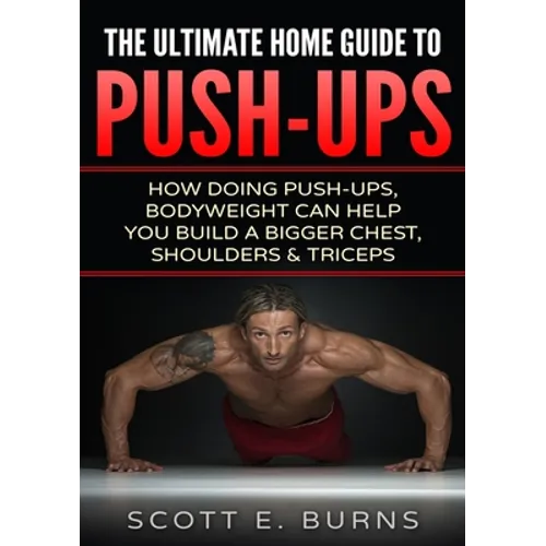 The Ultimate Home Guide To Push-Ups: How Doing Push-ups & Bodyweight Can Help You Build A Bigger Chest, Shoulders & Triceps - Paperback