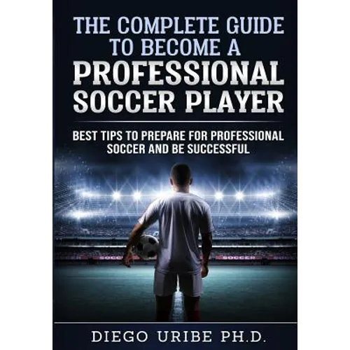 The Complete Guide to Become a Professional Soccer Player: Best Tips to Prepare for Professional Soccer and Be Successful - Paperback