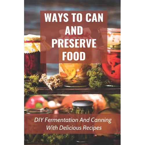 Ways To Can And Preserve Food: DIY Fermentation And Canning With Delicious Recipes: How To Can Food In Cans - Paperback