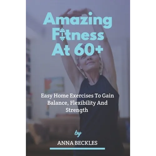 Amazing Fitness At 60+: Easy Home Exercises To Gain Balance, Flexibility And Strength. - Paperback