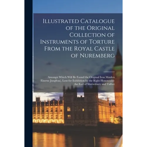 Illustrated Catalogue of the Original Collection of Instruments of Torture From the Royal Castle of Nuremberg: Amongst Which Will Be Found the Origina - Paperback