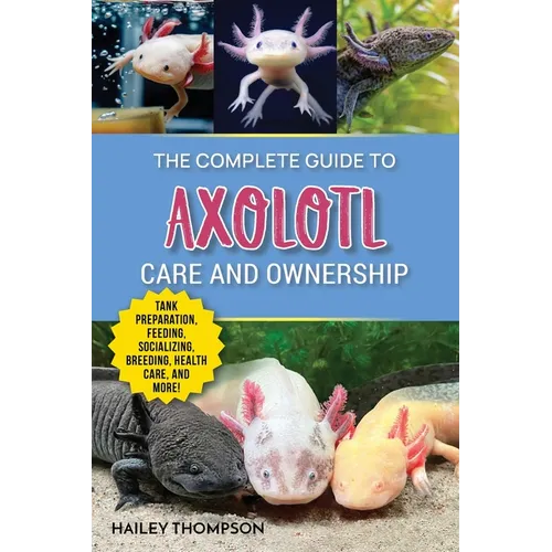 The Complete Guide to Axolotl Care and Ownership: Tank Preparation, Feeding, Socializing, Breeding, Health Care, and Expert Advice on Successful Axolo - Paperback