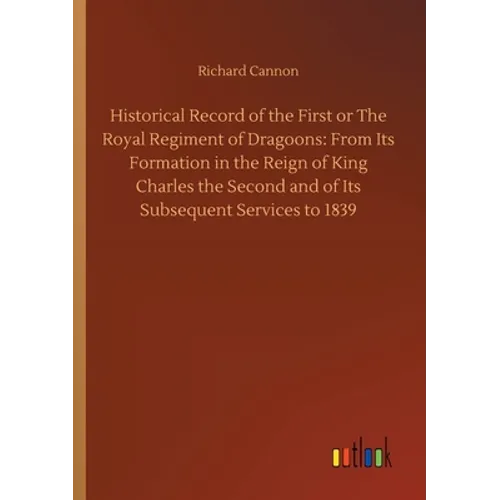 Historical Record of the First or The Royal Regiment of Dragoons: From Its Formation in the Reign of King Charles the Second and of Its Subsequent Ser - Paperback