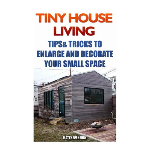 Tiny House Living: Tips & Tricks To Enlarge And Decorate Your Small Space - Paperback