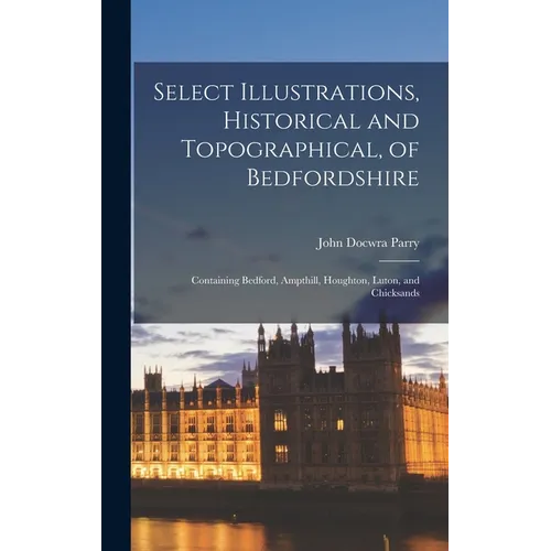 Select Illustrations, Historical and Topographical, of Bedfordshire: Containing Bedford, Ampthill, Houghton, Luton, and Chicksands - Hardcover