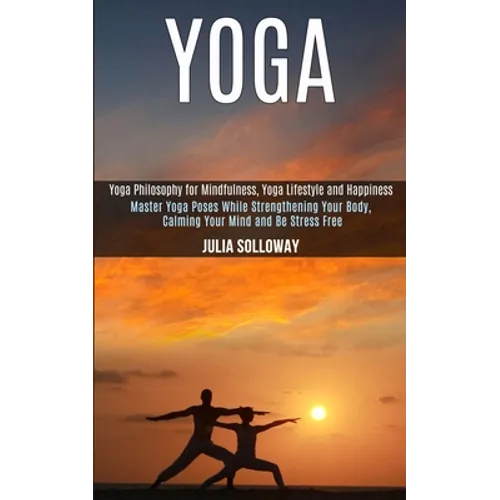 Yoga: Master Yoga Poses While Strengthening Your Body, Calming Your Mind and Be Stress Free (Yoga Philosophy for Mindfulness, Yoga Lifestyle and Happi - Paperback