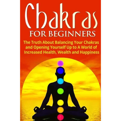 Chakras for Beginners: The Truth About Balancing Your Chakras and Opening Yourself Up to A World of Increased Health, Wealth and Happiness - Paperback