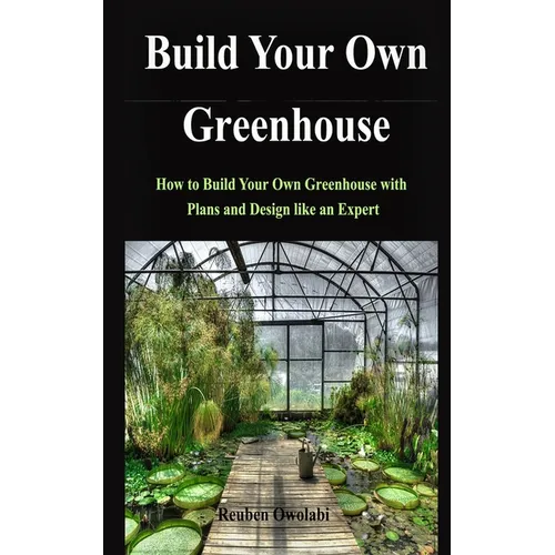 Build Your Own Greenhouse: How to Build Your Own Greenhouse with Plans and Design like an Expert - Paperback
