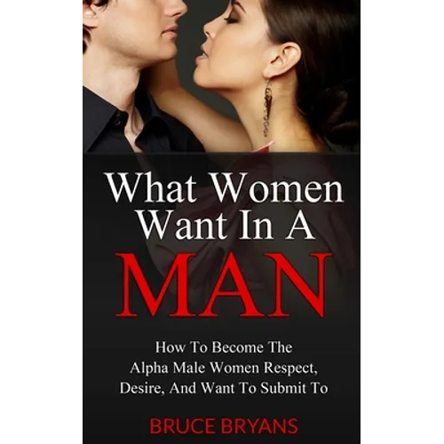 What Women Want In A Man: How To Become The Alpha Male Women Respect, Desire, And Want To Submit To - Paperback