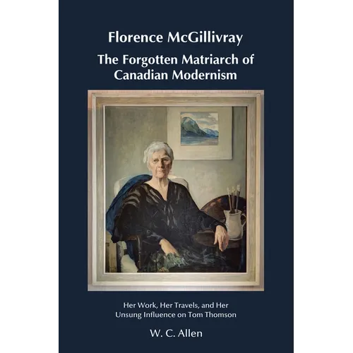 Florence McGillivray The Forgotten Matriarch of Canadian Modernism: Her Work, Her Travels, and Her Unsung Influence on Tom Thomson - Paperback