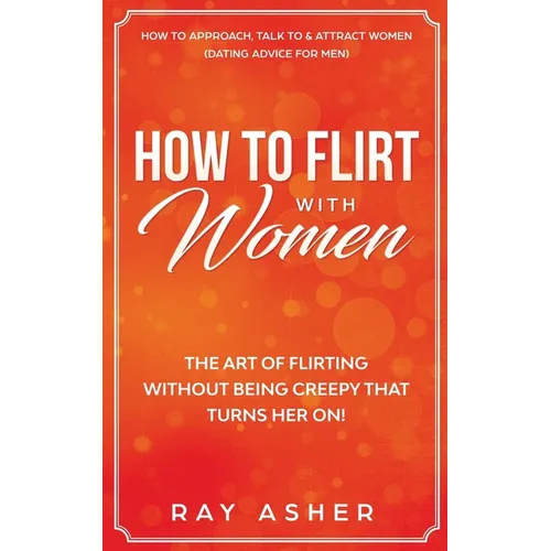 How to Flirt with Women: The Art of Flirting Without Being Creepy That Turns Her On! How to Approach, Talk to & Attract Women (Dating Advice for Men) - Paperback