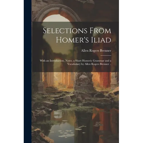 Selections From Homer's Iliad: With an Introduction, Notes, a Short Homeric Grammar and a Vocabulary by Allen Rogers Brenner .. - Paperback