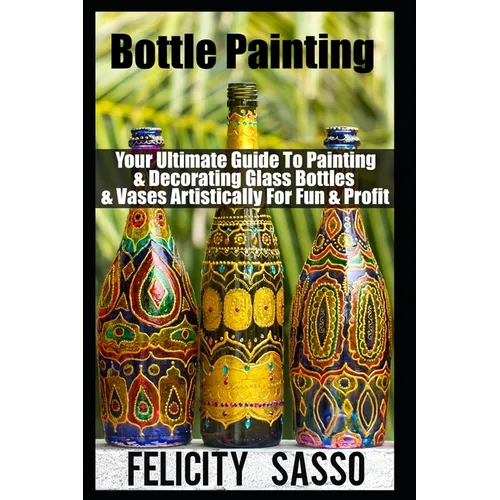 Bottle Painting: Your Ultimate Guide To Painting & Decorating Glass Bottles & Vases Artistically For Fun & Profit - Paperback