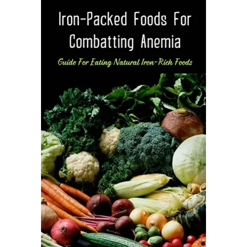 Iron-Packed Foods For Combatting Anemia: Guide For Eating Natural Iron-Rich Foods: All You Need To Know About Iron Supplements - Paperback