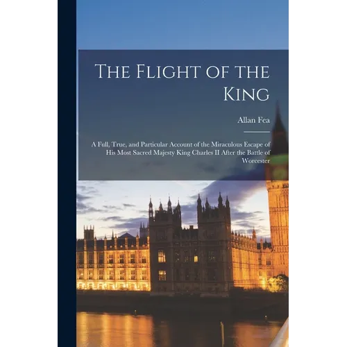 The Flight of the King: a Full, True, and Particular Account of the Miraculous Escape of His Most Sacred Majesty King Charles II After the Bat - Paperback