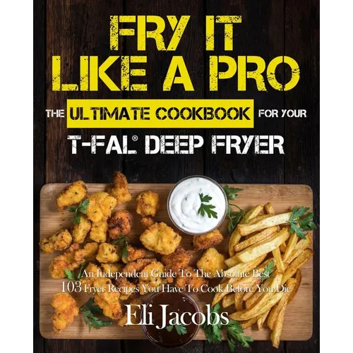 Fry It Like A Pro The Ultimate Cookbook for Your T-fal Deep Fryer: An Independent Guide to the Absolute Best 103 Fryer Recipes You Have to Cook Before - Paperback