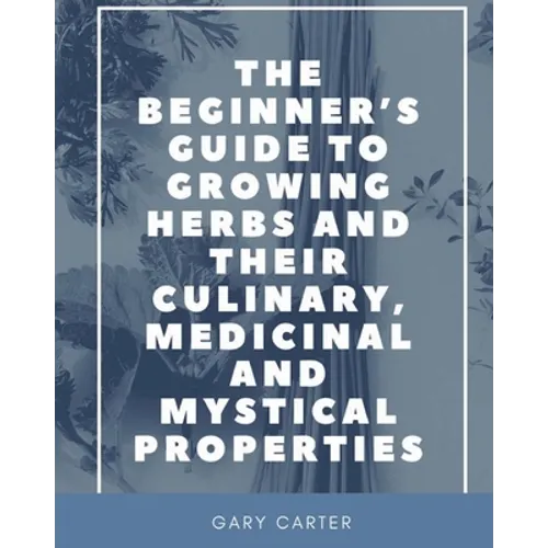 The Beginner's Guide to Growing Herbs and their Culinary, Medicinal and Mystical Properties - Paperback