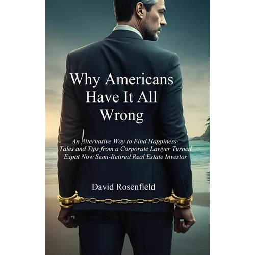 Why Americans Have It All Wrong: An Alternative Way to Find Happiness-Tales and Tips from a Corporate Lawyer Turned Expat Now Semi-Retired Real Estate - Paperback
