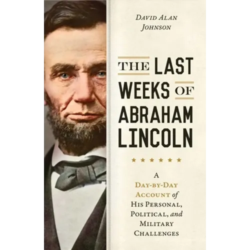 Last Weeks of Abraham Lincoln: A Day-By-Day Account of His Personal, Political, and Military Challenges - Hardcover