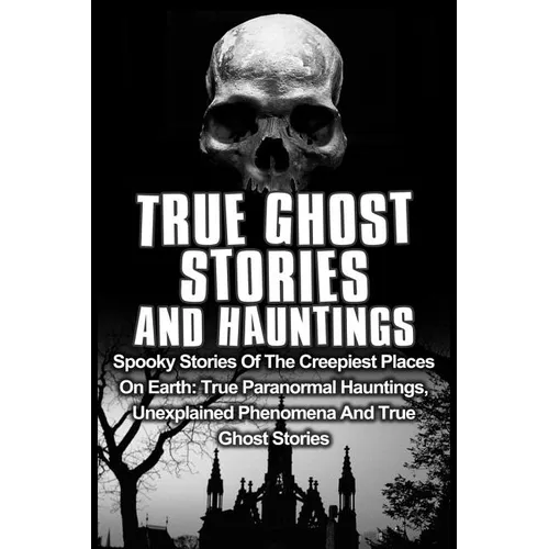 True Ghost Stories And Hauntings: Spooky Stories Of The Creepiest Places On Earth: True Paranormal Hauntings, Unexplained Phenomena And True Ghost Sto - Paperback