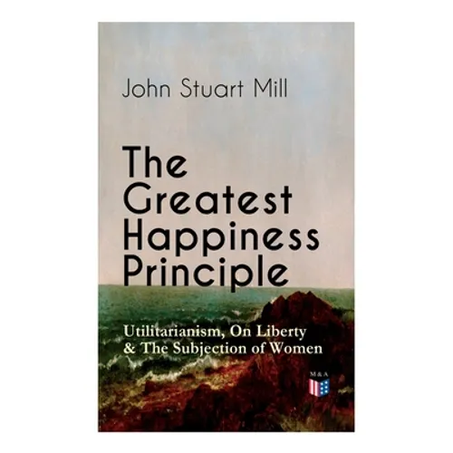 The Greatest Happiness Principle - Utilitarianism, On Liberty & The Subjection of Women: The Principle of the Greatest-Happiness: What Is Utilitariani - Paperback