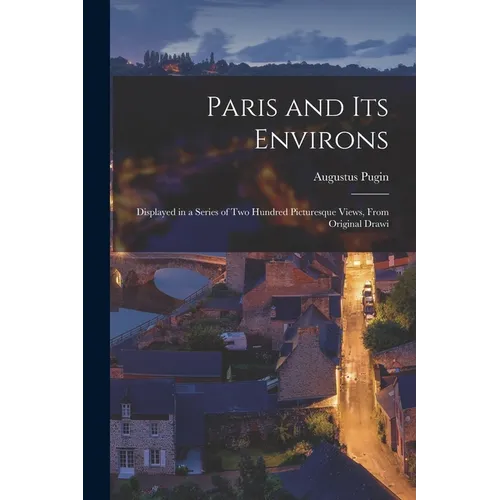 Paris and its Environs: Displayed in a Series of two Hundred Picturesque Views, From Original Drawi - Paperback