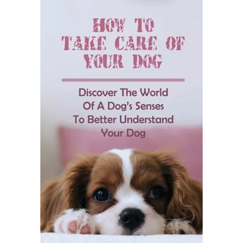 How To Take Care Of Your Dog: Discover The World Of A Dog's Senses To Better Understand Your Dog: How To Understand Dog'S Emotion - Paperback