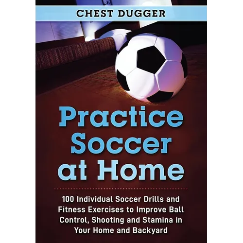 Practice Soccer At Home: 100 Individual Soccer Drills and Fitness Exercises to Improve Ball Control, Shooting and Stamina In Your Home and Backyard - Paperback