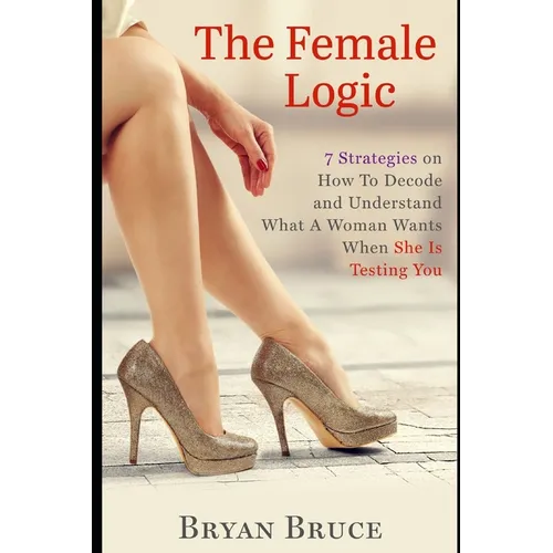 The Female Logic: 7 Strategies on How To Decode and Understand What A Woman Wants When She Is Testing You - Paperback
